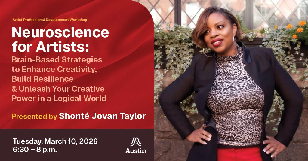 A graphic with a portrait of a professional looking person, the Austin A logo, and the text 'Artist Professional Development Workshop Neuroscience for Artists: Brain-Based Strategies to Enhance Creativity, Build Resilience & Unleash Your Creative Power in a Logical World Presented by Shonte Jovan Taylor Tuesday March 10, 2026 6:30 - 8 p.m.'